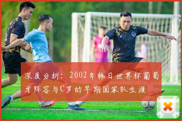 深度分析：2002年韩日世界杯葡萄牙阵容与C罗的早期国家队生涯