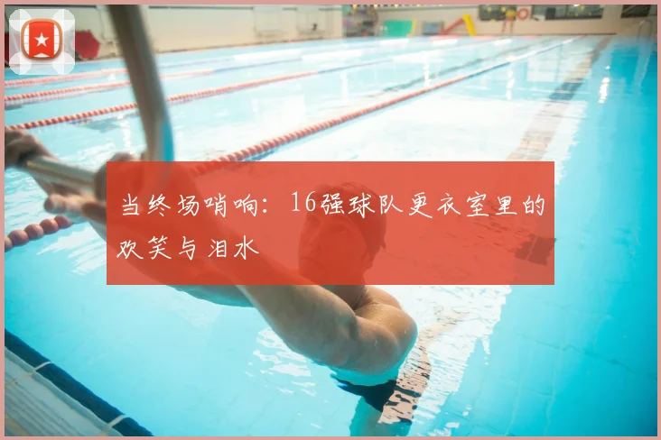 当终场哨响：16强球队更衣室里的欢笑与泪水