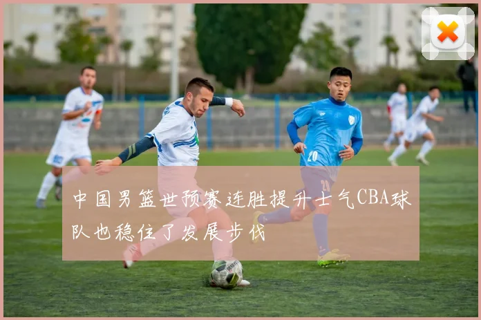 中国男篮世预赛连胜提升士气CBA球队也稳住了发展步伐