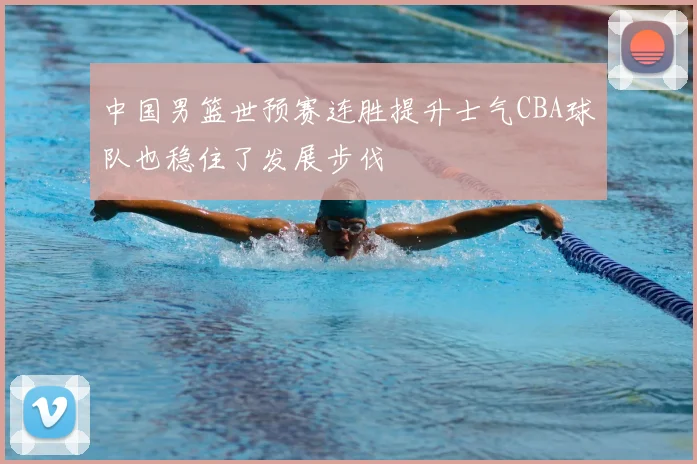 中国男篮世预赛连胜提升士气CBA球队也稳住了发展步伐
