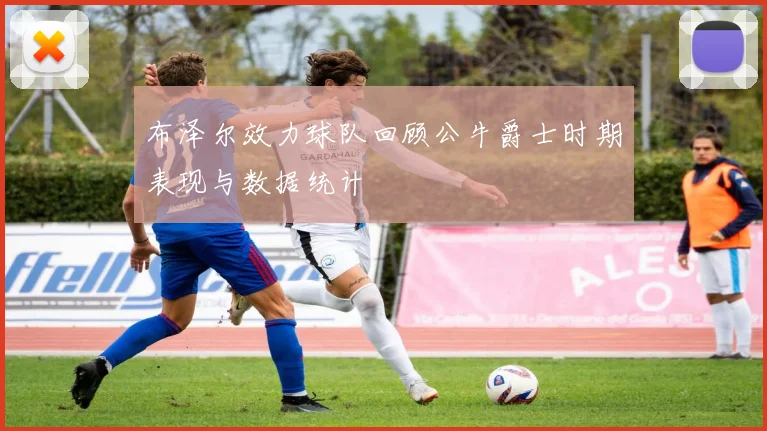 布泽尔效力球队回顾公牛爵士时期表现与数据统计