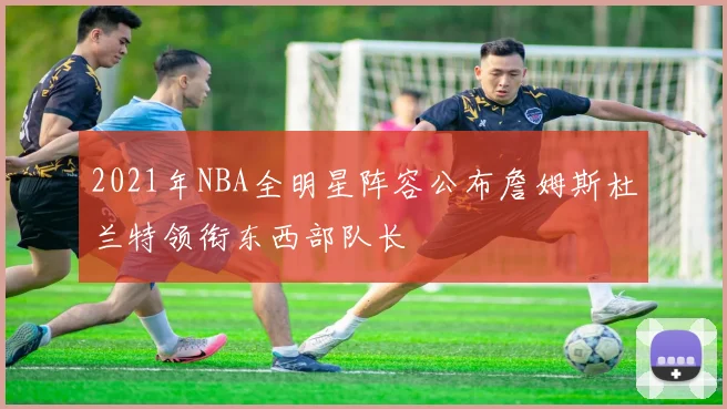 2021年NBA全明星阵容公布詹姆斯杜兰特领衔东西部队长