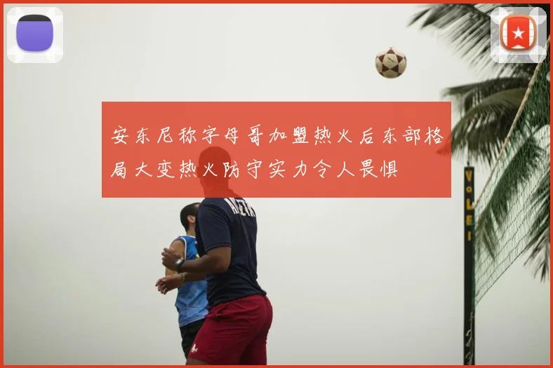 安东尼称字母哥加盟热火后东部格局大变热火防守实力令人畏惧