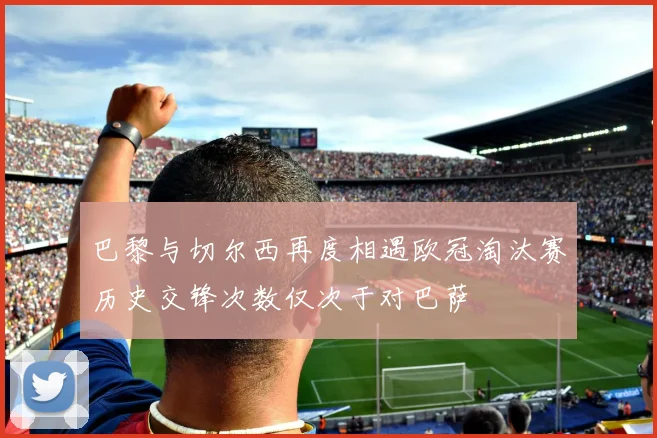 巴黎与切尔西再度相遇欧冠淘汰赛历史交锋次数仅次于对巴萨