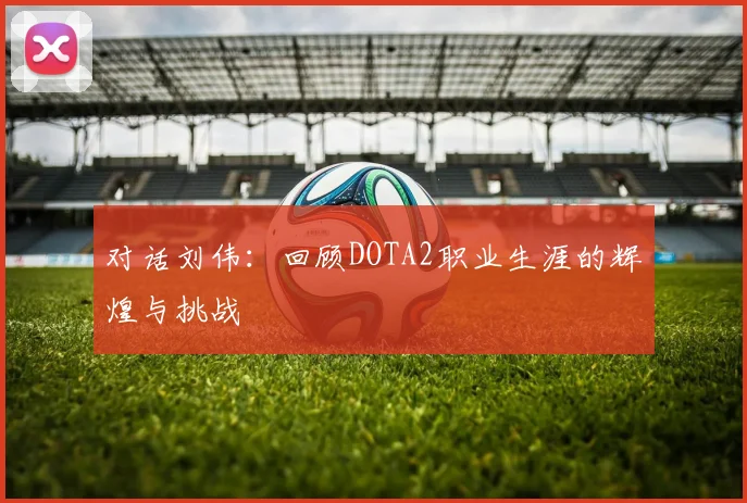 对话刘伟：回顾DOTA2职业生涯的辉煌与挑战