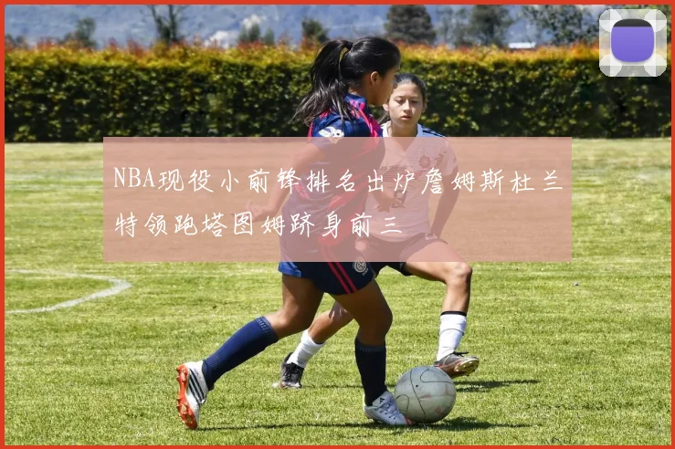 NBA现役小前锋排名出炉詹姆斯杜兰特领跑塔图姆跻身前三