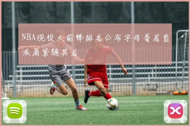 NBA现役大前锋排名公布字母哥居首浓眉紧随其后