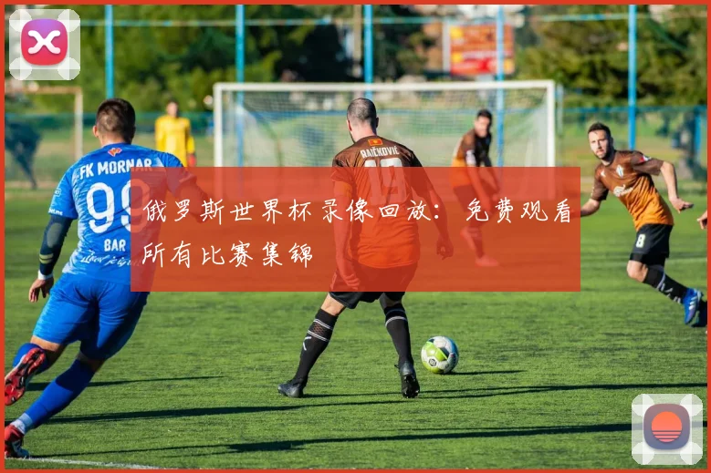 俄罗斯世界杯录像回放：免费观看所有比赛集锦
