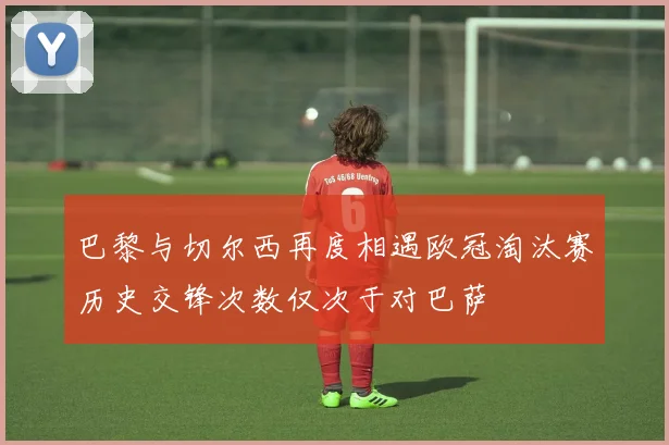 巴黎与切尔西再度相遇欧冠淘汰赛历史交锋次数仅次于对巴萨