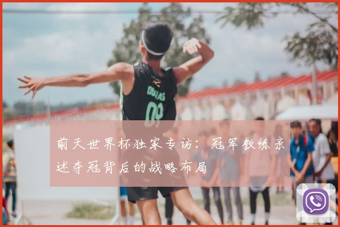 前天世界杯独家专访：冠军教练亲述夺冠背后的战略布局