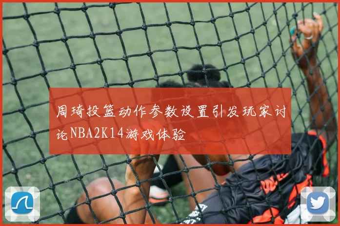 周琦投篮动作参数设置引发玩家讨论NBA2K14游戏体验