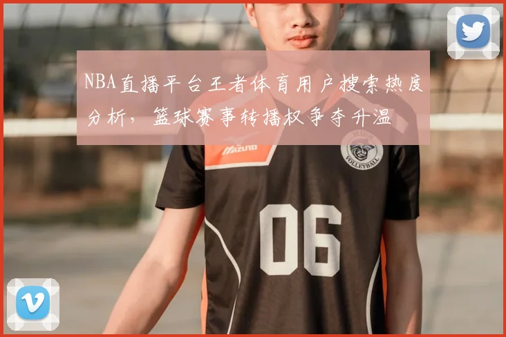 NBA直播平台王者体育用户搜索热度分析，篮球赛事转播权争夺升温