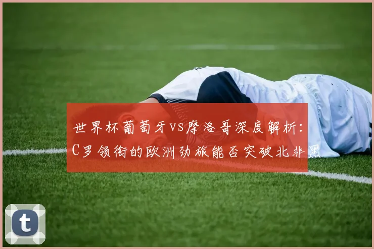 世界杯葡萄牙vs摩洛哥深度解析：C罗领衔的欧洲劲旅能否突破北非黑马？