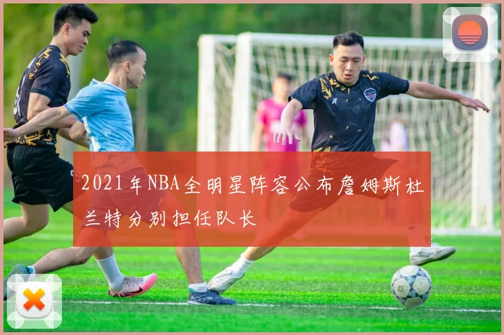 2021年NBA全明星阵容公布詹姆斯杜兰特分别担任队长