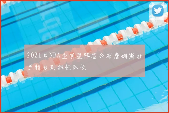2021年NBA全明星阵容公布詹姆斯杜兰特分别担任队长