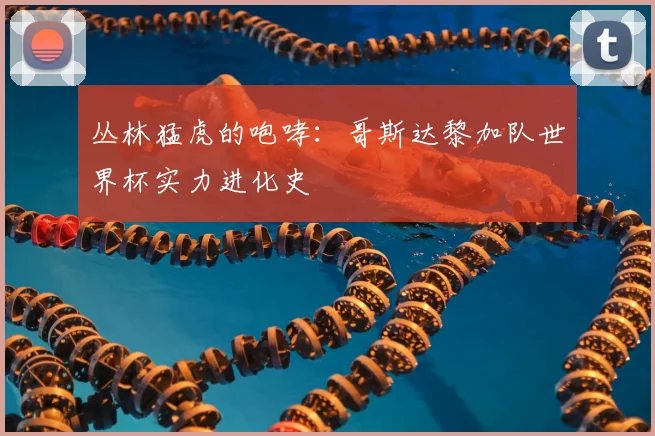 丛林猛虎的咆哮：哥斯达黎加队世界杯实力进化史