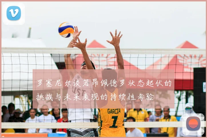 罗塞尼尔谈若昂佩德罗状态起伏的挑战与未来表现的持续性考验