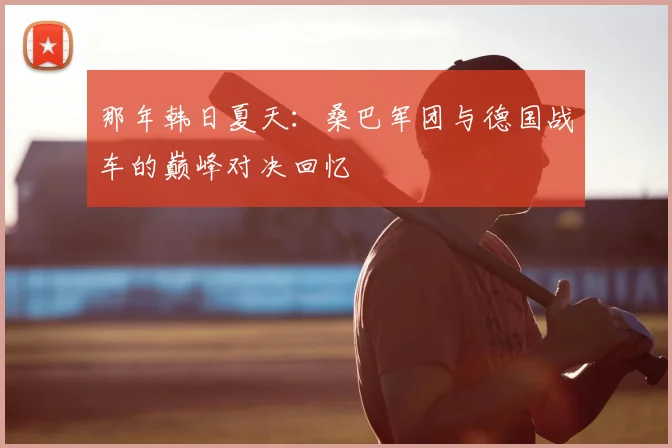 那年韩日夏天：桑巴军团与德国战车的巅峰对决回忆