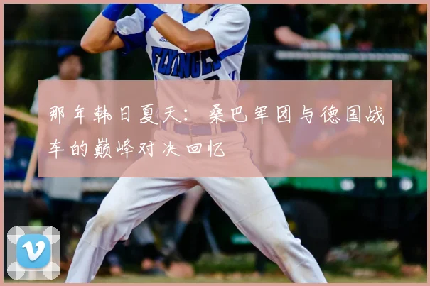 那年韩日夏天：桑巴军团与德国战车的巅峰对决回忆