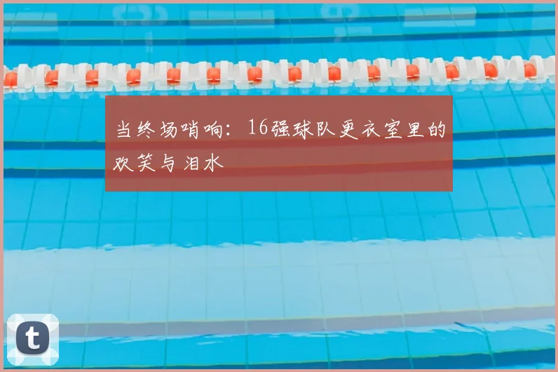 当终场哨响：16强球队更衣室里的欢笑与泪水