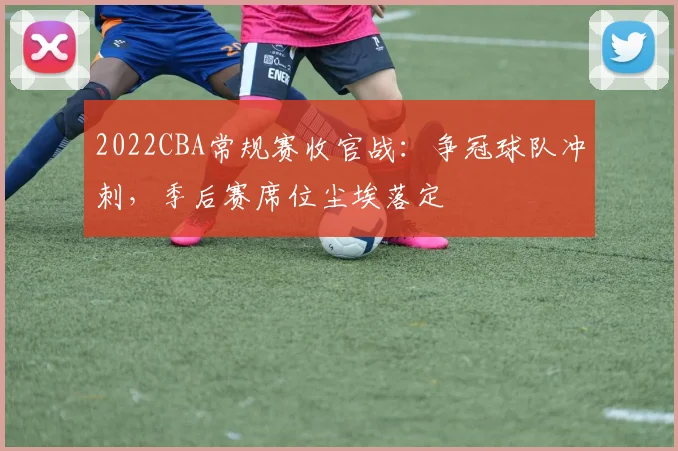2022CBA常规赛收官战：争冠球队冲刺，季后赛席位尘埃落定