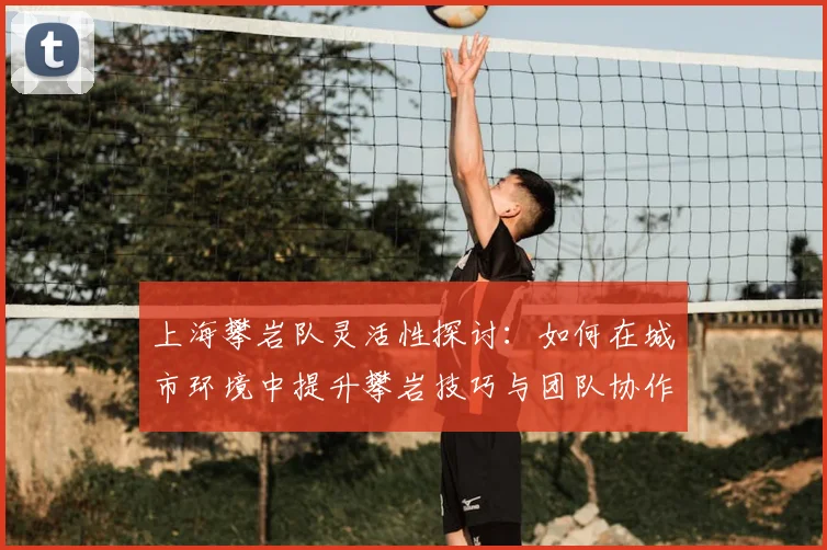 上海攀岩队灵活性探讨：如何在城市环境中提升攀岩技巧与团队协作