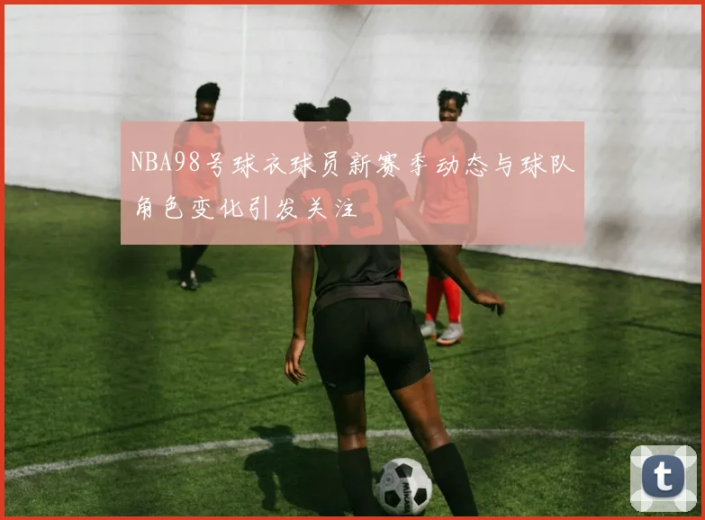NBA98号球衣球员新赛季动态与球队角色变化引发关注