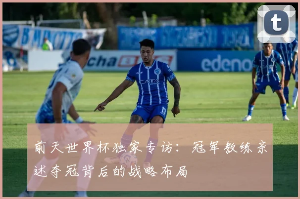 前天世界杯独家专访：冠军教练亲述夺冠背后的战略布局