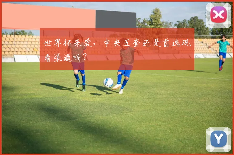 世界杯来袭，中央五套还是首选观看渠道吗？