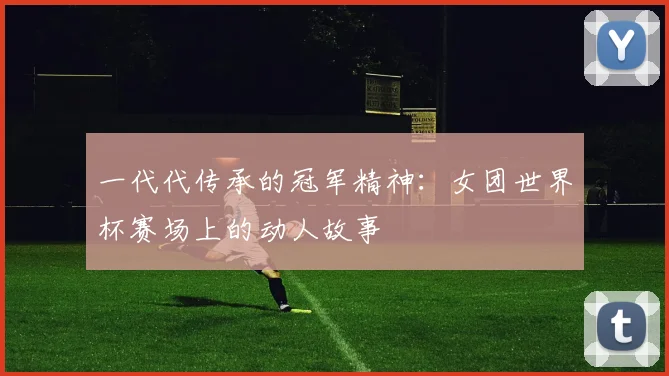 一代代传承的冠军精神：女团世界杯赛场上的动人故事