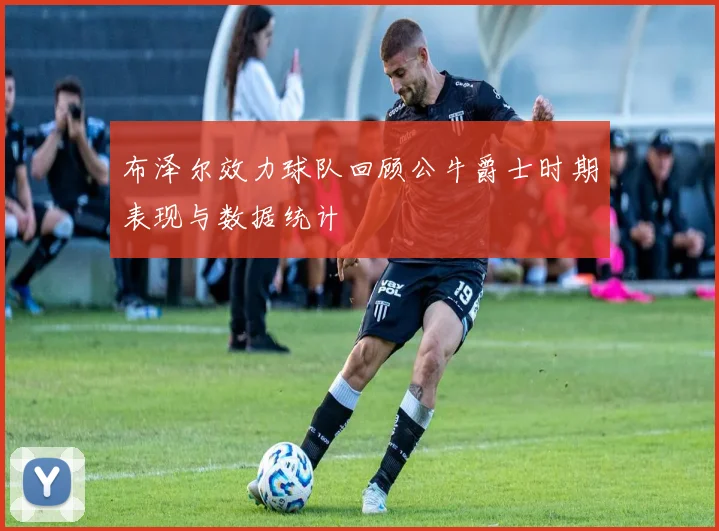 布泽尔效力球队回顾公牛爵士时期表现与数据统计