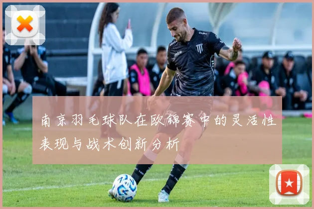 南京羽毛球队在欧锦赛中的灵活性表现与战术创新分析
