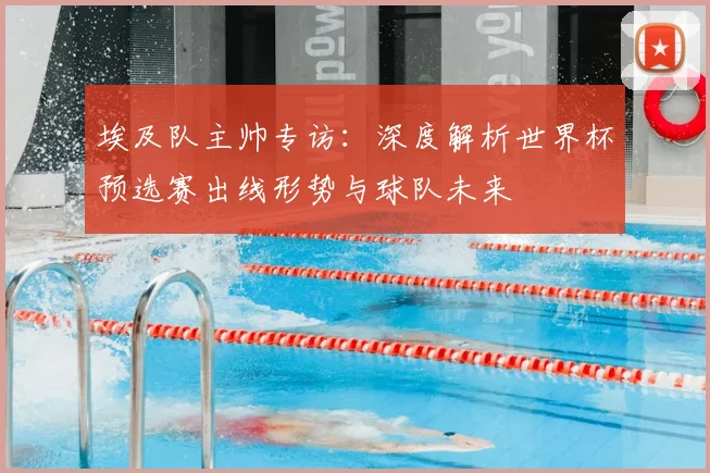埃及队主帅专访：深度解析世界杯预选赛出线形势与球队未来