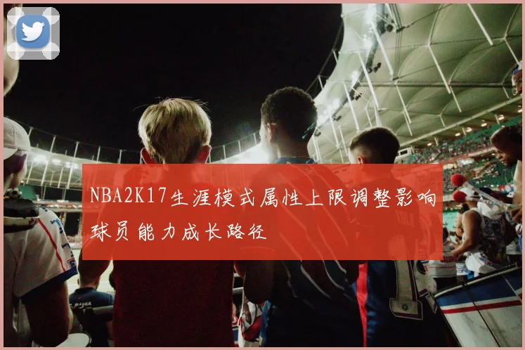 NBA2K17生涯模式属性上限调整影响球员能力成长路径