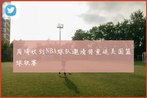 周琦收到NBA球队邀请将重返美国篮球联赛