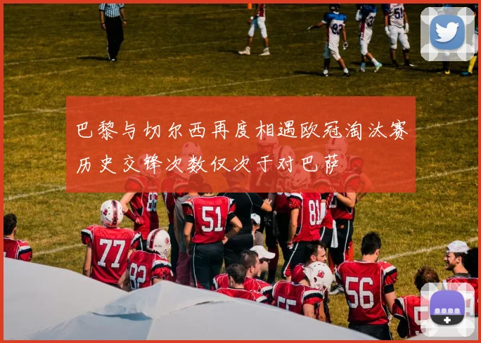 巴黎与切尔西再度相遇欧冠淘汰赛历史交锋次数仅次于对巴萨