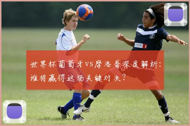 世界杯葡萄牙vs摩洛哥深度解析：谁将赢得这场关键对决？
